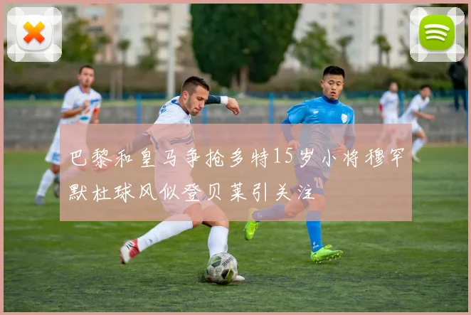 巴黎和皇马争抢多特15岁小将穆罕默杜球风似登贝莱引关注