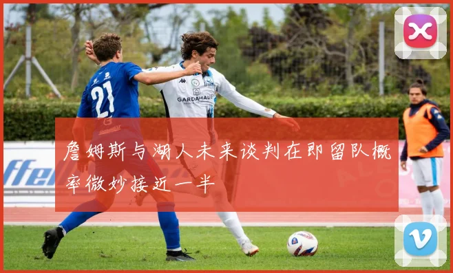 詹姆斯与湖人未来谈判在即留队概率微妙接近一半
