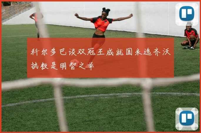科尔多巴谈双冠王成就国米选齐沃执教是明智之举