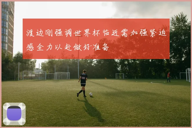 渡边刚强调世界杯临近需加强紧迫感全力以赴做好准备