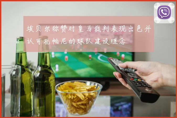 埃贝尔称赞对皇马裁判表现出色并认可孔帕尼的球队建设理念