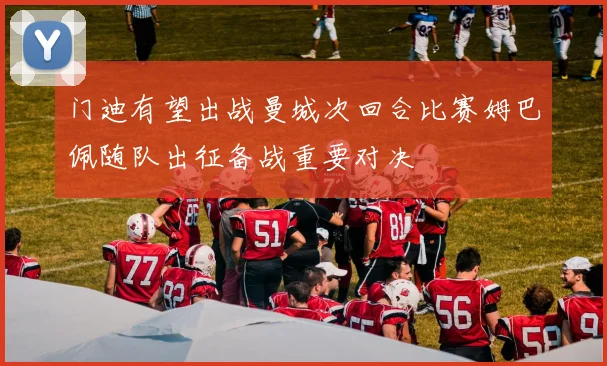 门迪有望出战曼城次回合比赛姆巴佩随队出征备战重要对决