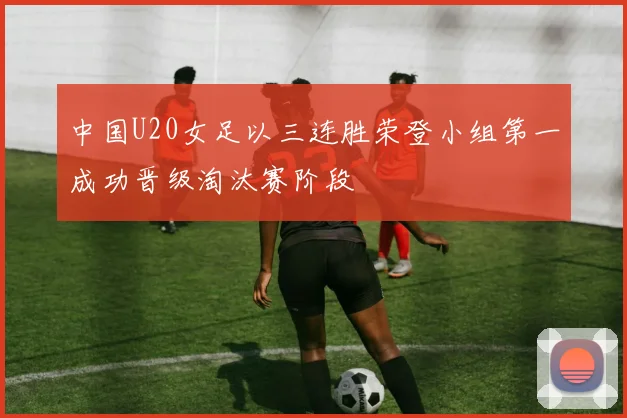 中国U20女足以三连胜荣登小组第一成功晋级淘汰赛阶段