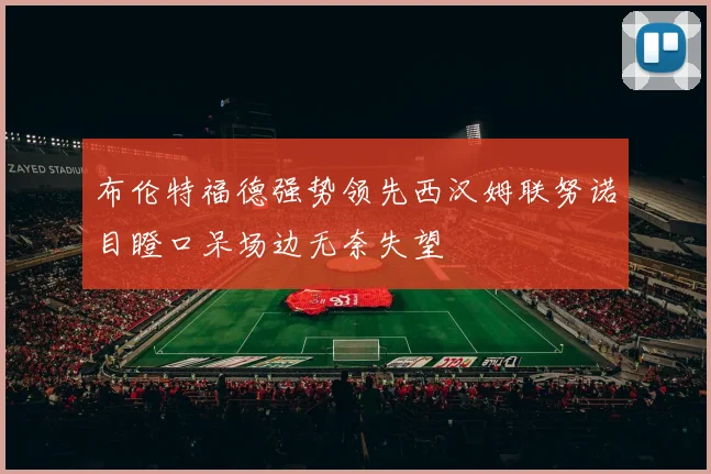 布伦特福德强势领先西汉姆联努诺目瞪口呆场边无奈失望