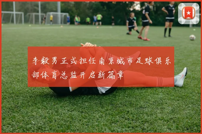 李毅男正式担任南京城市足球俱乐部体育总监开启新篇章