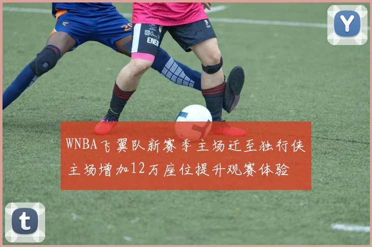 WNBA飞翼队新赛季主场迁至独行侠主场增加12万座位提升观赛体验