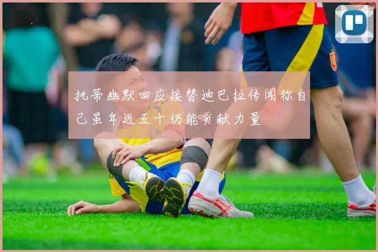 托蒂幽默回应接替迪巴拉传闻称自己虽年近五十仍能贡献力量