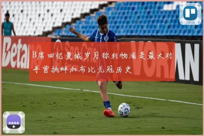 B席回忆曼城岁月称利物浦是最大对手曾挑衅加布比无冠历史