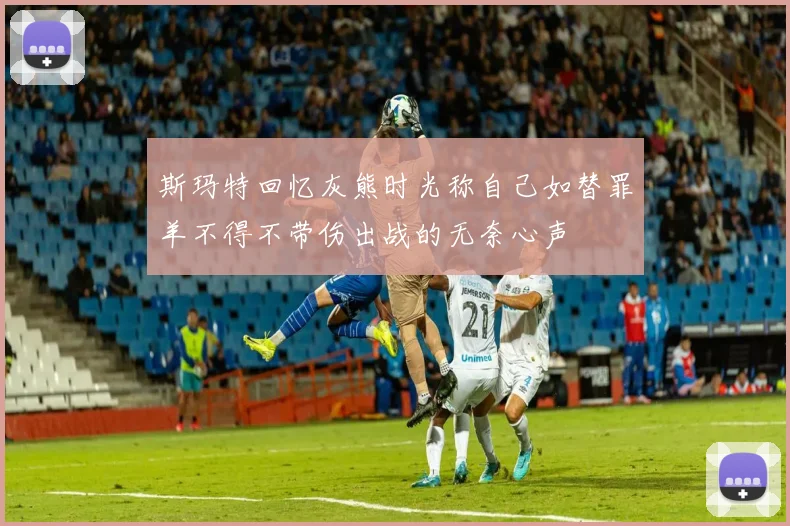 斯玛特回忆灰熊时光称自己如替罪羊不得不带伤出战的无奈心声