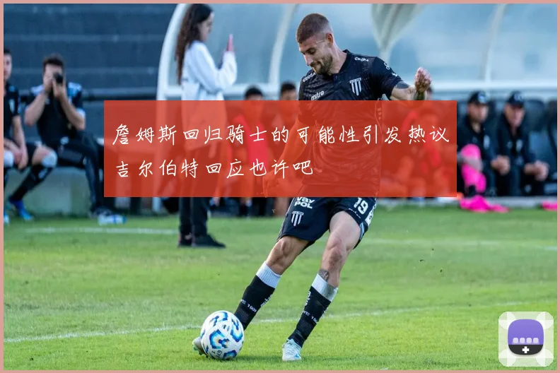 詹姆斯回归骑士的可能性引发热议吉尔伯特回应也许吧